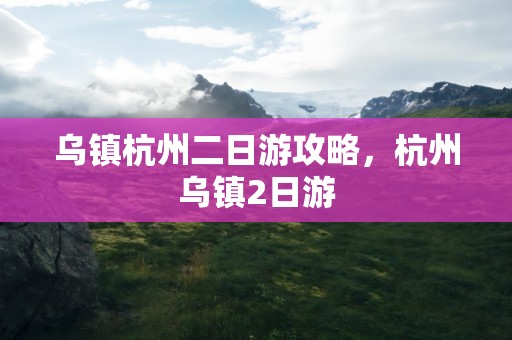 乌镇杭州二日游攻略，杭州乌镇2日游