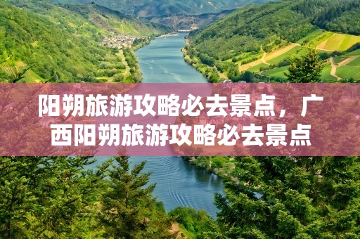 阳朔旅游攻略必去景点，广西阳朔旅游攻略必去景点