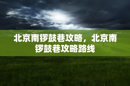 北京南锣鼓巷攻略，北京南锣鼓巷攻略路线