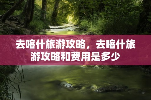 去喀什旅游攻略，去喀什旅游攻略和费用是多少