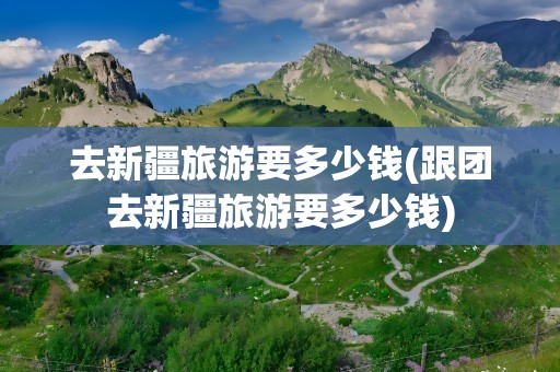 去新疆旅游要多少钱(跟团去新疆旅游要多少钱)