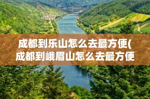 成都到乐山怎么去最方便(成都到峨眉山怎么去最方便)