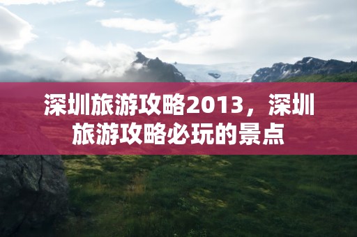 深圳旅游攻略2013，深圳旅游攻略必玩的景点