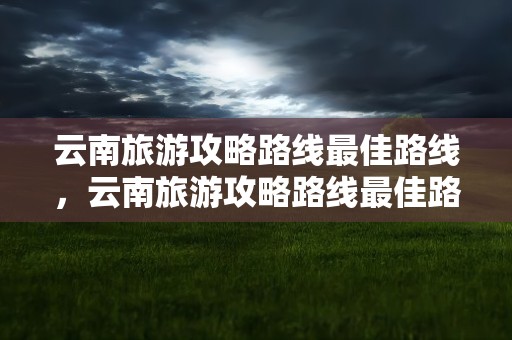 云南旅游攻略路线最佳路线，云南旅游攻略路线最佳路线及费用