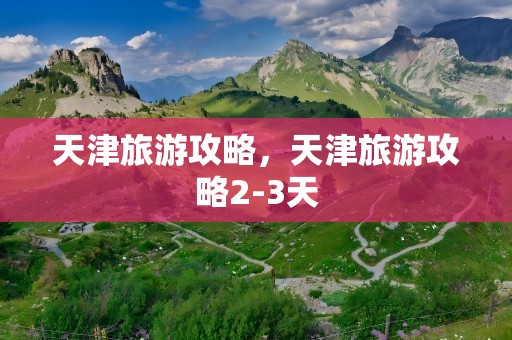 天津旅游攻略，天津旅游攻略2-3天