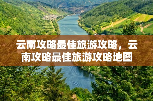 云南攻略最佳旅游攻略，云南攻略最佳旅游攻略地图