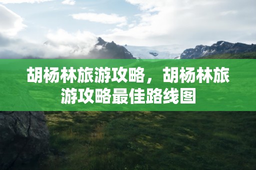 胡杨林旅游攻略，胡杨林旅游攻略最佳路线图