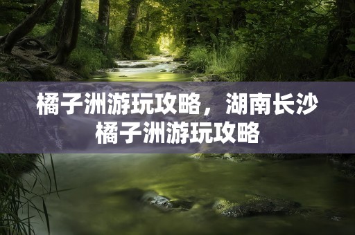 橘子洲游玩攻略，湖南长沙橘子洲游玩攻略