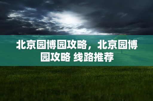 北京园博园攻略，北京园博园攻略 线路推荐