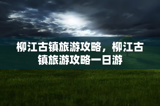 柳江古镇旅游攻略，柳江古镇旅游攻略一日游