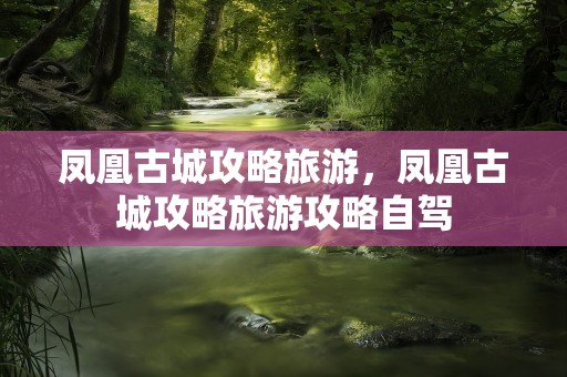 凤凰古城攻略旅游，凤凰古城攻略旅游攻略自驾