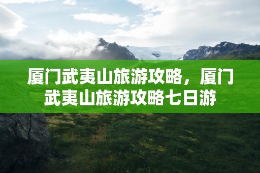 厦门武夷山旅游攻略，厦门武夷山旅游攻略七日游