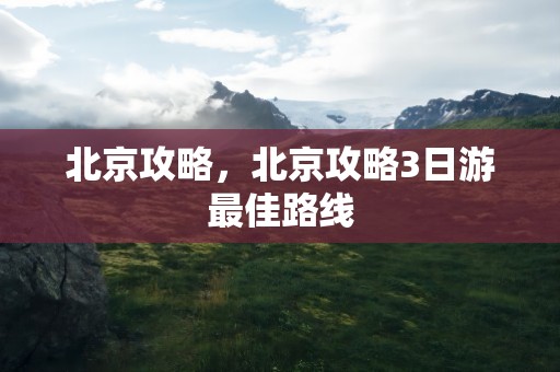 北京攻略，北京攻略3日游最佳路线