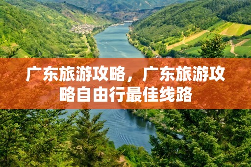 广东旅游攻略，广东旅游攻略自由行最佳线路