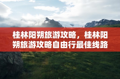 桂林阳朔旅游攻略，桂林阳朔旅游攻略自由行最佳线路