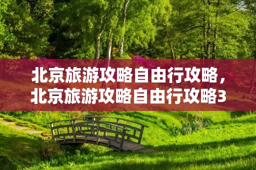 北京旅游攻略自由行攻略，北京旅游攻略自由行攻略3天