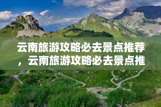 云南旅游攻略必去景点推荐，云南旅游攻略必去景点推荐一下