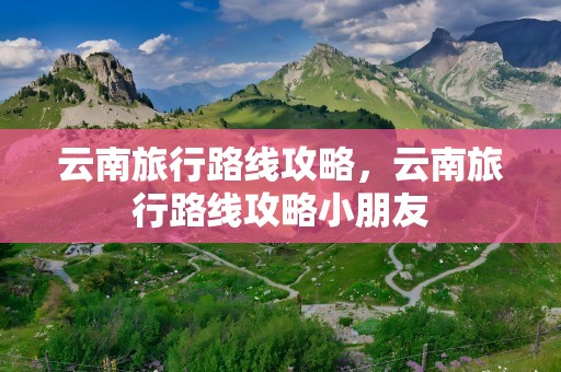 云南旅行路线攻略，云南旅行路线攻略小朋友