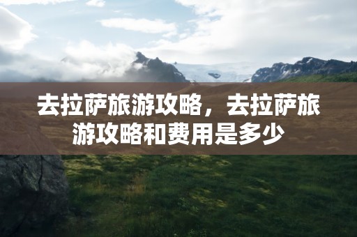 去拉萨旅游攻略，去拉萨旅游攻略和费用是多少