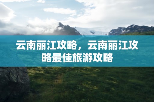 云南丽江攻略，云南丽江攻略最佳旅游攻略