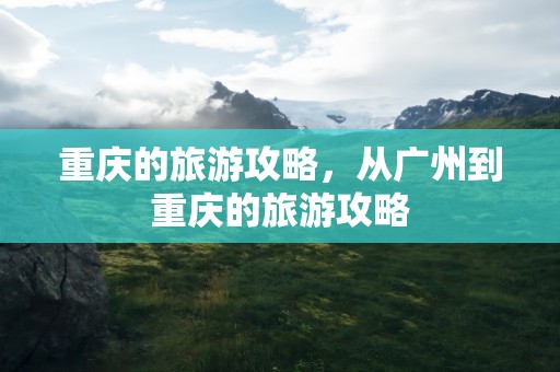 重庆的旅游攻略，从广州到重庆的旅游攻略