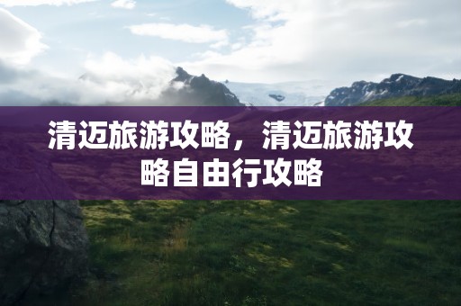 清迈旅游攻略，清迈旅游攻略自由行攻略