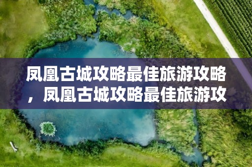 凤凰古城攻略最佳旅游攻略，凤凰古城攻略最佳旅游攻略自由行