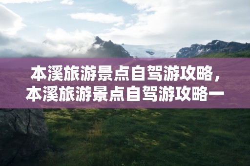 本溪旅游景点自驾游攻略，本溪旅游景点自驾游攻略一日游