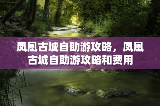 凤凰古城自助游攻略，凤凰古城自助游攻略和费用