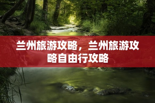 兰州旅游攻略，兰州旅游攻略自由行攻略