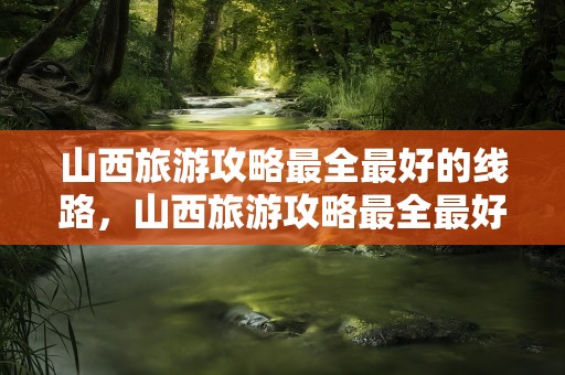 山西旅游攻略最全最好的线路，山西旅游攻略最全最好的线路图