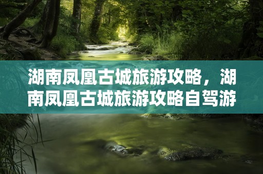 湖南凤凰古城旅游攻略，湖南凤凰古城旅游攻略自驾游