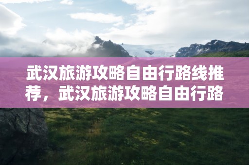 武汉旅游攻略自由行路线推荐，武汉旅游攻略自由行路线推荐一天