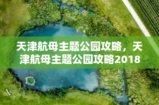 天津航母主题公园攻略，天津航母主题公园攻略2018