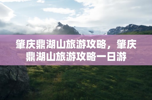 肇庆鼎湖山旅游攻略，肇庆鼎湖山旅游攻略一日游