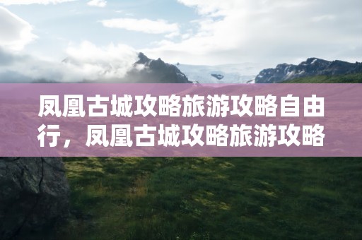 凤凰古城攻略旅游攻略自由行，凤凰古城攻略旅游攻略自由行天气