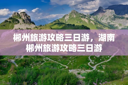 郴州旅游攻略三日游，湖南郴州旅游攻略三日游