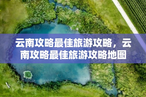 云南攻略最佳旅游攻略，云南攻略最佳旅游攻略地图