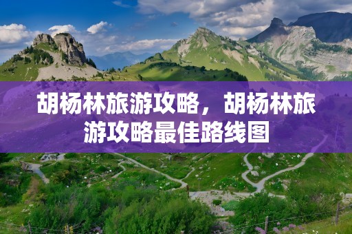 胡杨林旅游攻略，胡杨林旅游攻略最佳路线图