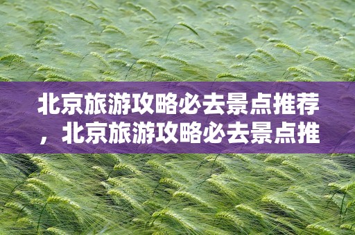 北京旅游攻略必去景点推荐，北京旅游攻略必去景点推荐一下