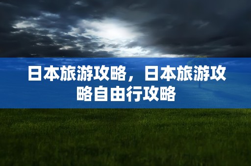 日本旅游攻略，日本旅游攻略自由行攻略