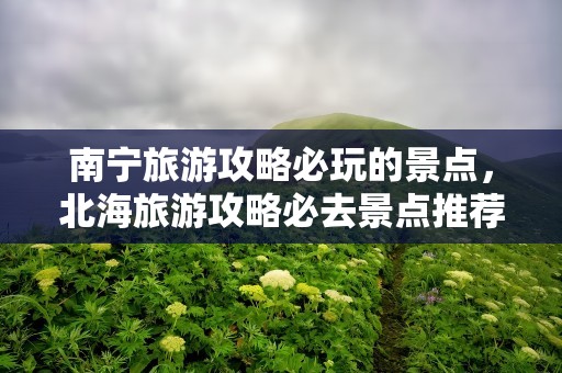 南宁旅游攻略必玩的景点，北海旅游攻略必去景点推荐