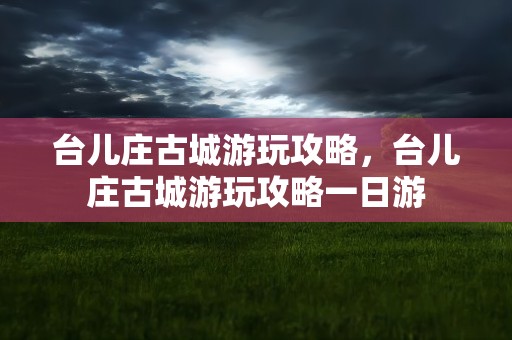 台儿庄古城游玩攻略，台儿庄古城游玩攻略一日游