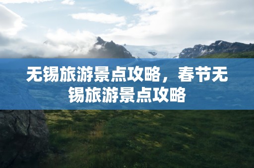 无锡旅游景点攻略，春节无锡旅游景点攻略