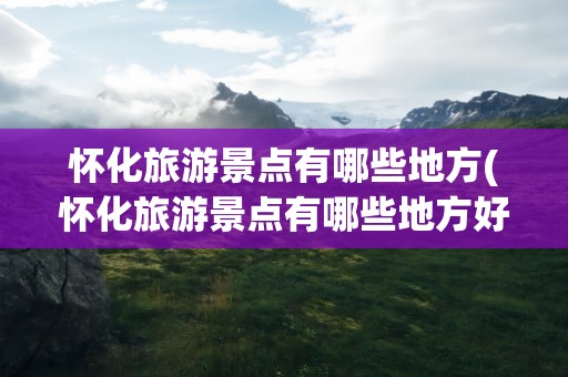 怀化旅游景点有哪些地方(怀化旅游景点有哪些地方好玩)