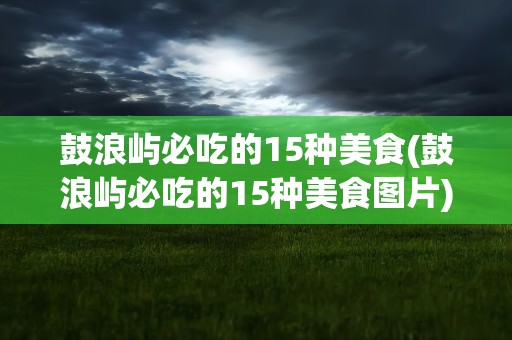 鼓浪屿必吃的15种美食(鼓浪屿必吃的15种美食图片)