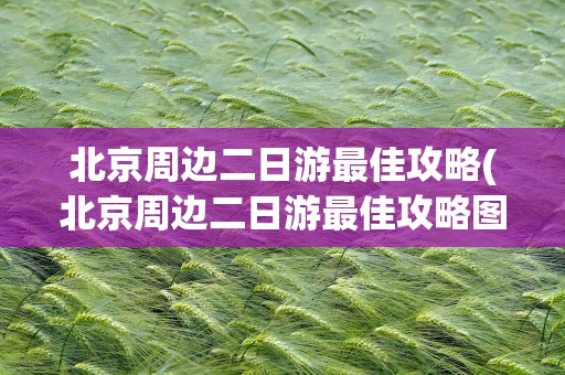 北京周边二日游最佳攻略(北京周边二日游最佳攻略图)