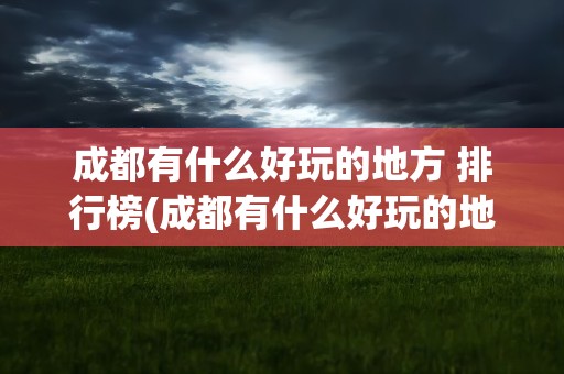 成都有什么好玩的地方 排行榜(成都有什么好玩的地方 排行榜推荐)