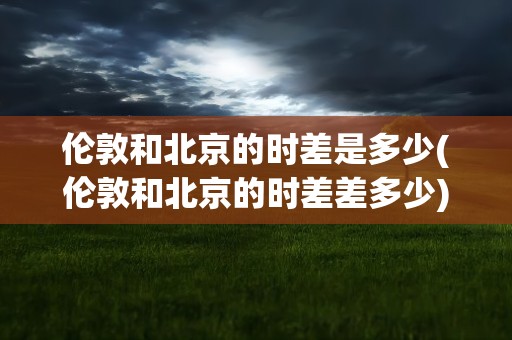 伦敦和北京的时差是多少(伦敦和北京的时差差多少)