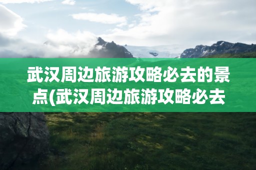 武汉周边旅游攻略必去的景点(武汉周边旅游攻略必去的景点推荐)